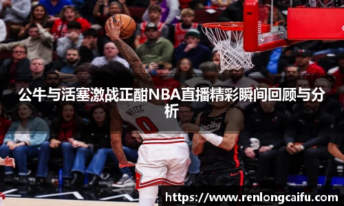 公牛与活塞激战正酣NBA直播精彩瞬间回顾与分析